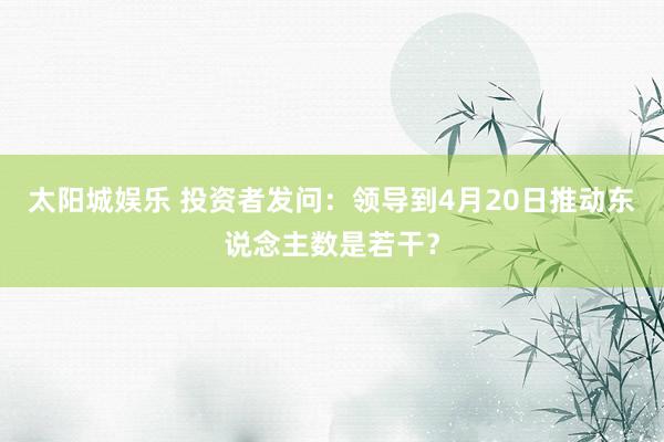 太阳城娱乐 投资者发问：领导到4月20日推动东说念主数是若干？