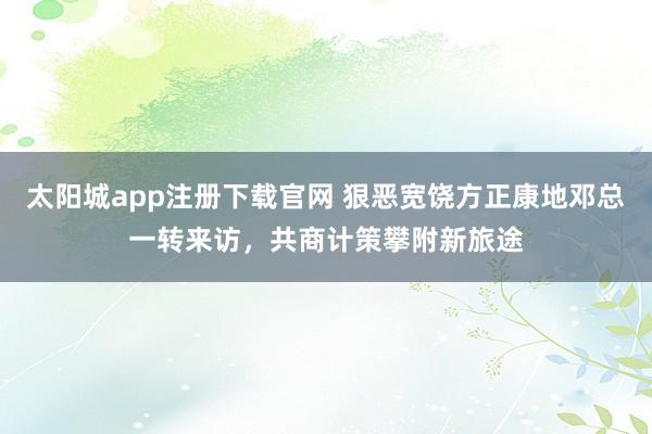 太阳城app注册下载官网 狠恶宽饶方正康地邓总一转来访，共商计策攀附新旅途