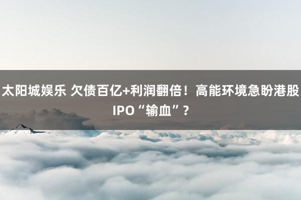 太阳城娱乐 欠债百亿+利润翻倍！高能环境急盼港股IPO“输血”？