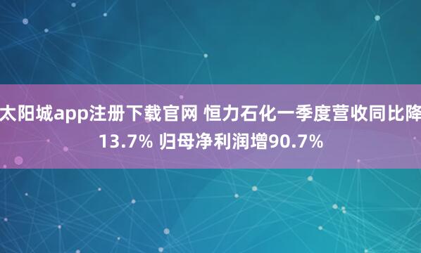 太阳城app注册下载官网 恒力石化一季度营收同比降13.7% 归母净利润增90.7%