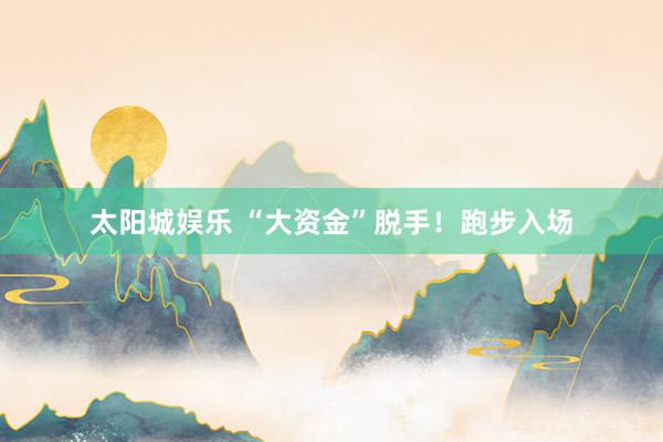 太阳城娱乐 “大资金”脱手！跑步入场