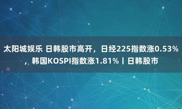 太阳城娱乐 日韩股市高开，日经225指数涨0.53%，韩国KOSPI指数涨1.81%丨日韩股市