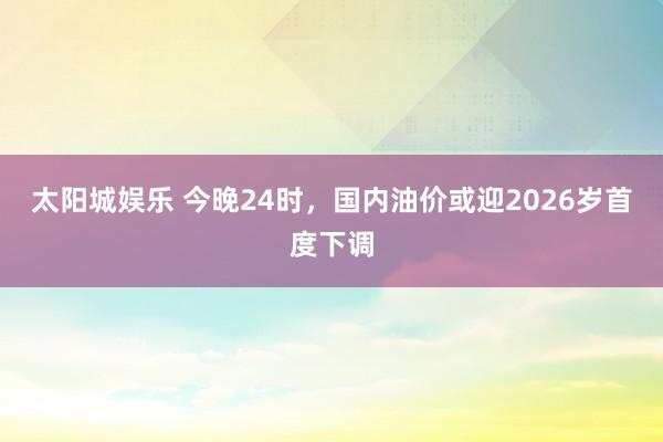 太阳城娱乐 今晚24时，国内油价或迎2026岁首度下调