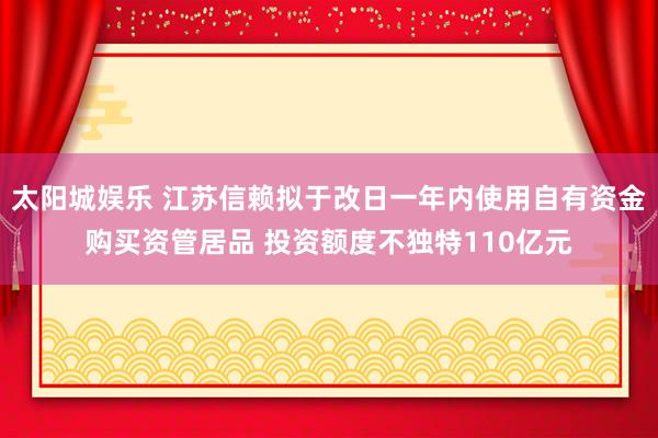太阳城娱乐 江苏信赖拟于改日一年内使用自有资金购买资管居品 投资额度不独特110亿元