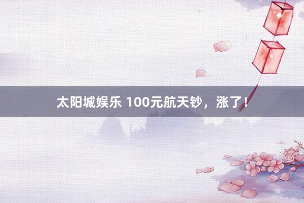 太阳城娱乐 100元航天钞，涨了！