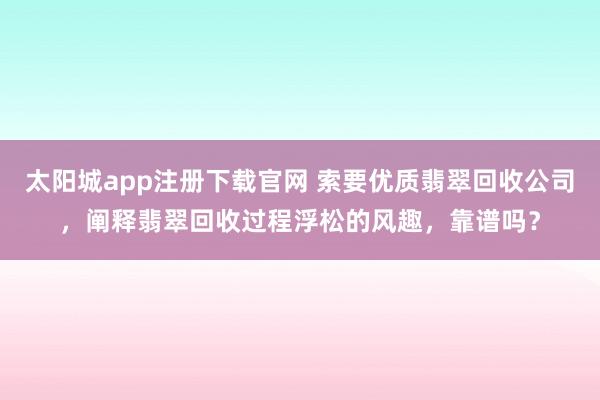太阳城app注册下载官网 索要优质翡翠回收公司，阐释翡翠回收过程浮松的风趣，靠谱吗？