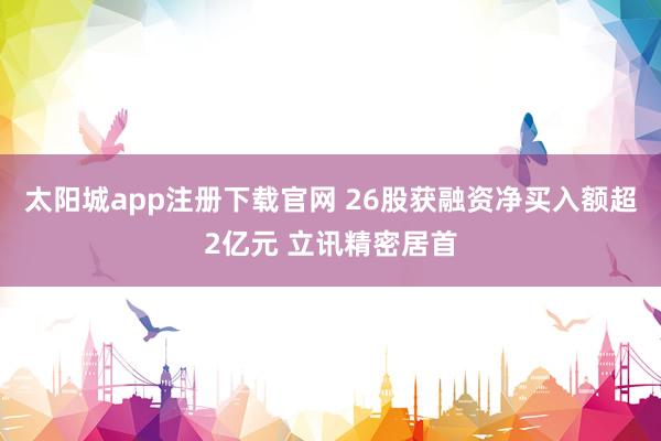 太阳城app注册下载官网 26股获融资净买入额超2亿元 立讯精密居首