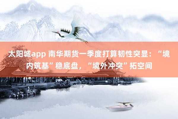 太阳城app 南华期货一季度打算韧性突显：“境内筑基”稳底盘，“境外冲突”拓空间