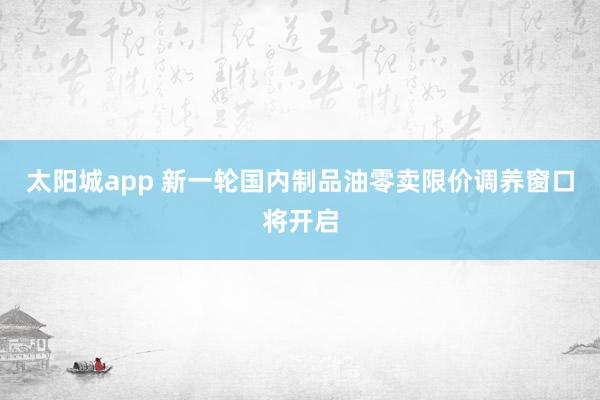 太阳城app 新一轮国内制品油零卖限价调养窗口将开启