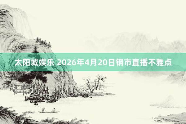 太阳城娱乐 2026年4月20日钢市直播不雅点
