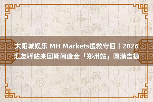 太阳城娱乐 MH Markets援救守旧｜2026汇友驿站来回期间峰会「郑州站」圆满告捷