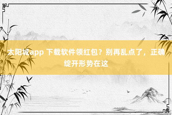 太阳城app 下载软件领红包？别再乱点了，正确绽开形势在这