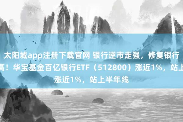 太阳城app注册下载官网 银行逆市走强，修复银行历史新高！华宝基金百亿银行ETF（512800）涨近1%，站上半年线