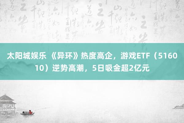 太阳城娱乐 《异环》热度高企，游戏ETF（516010）逆势高潮，5日吸金超2亿元