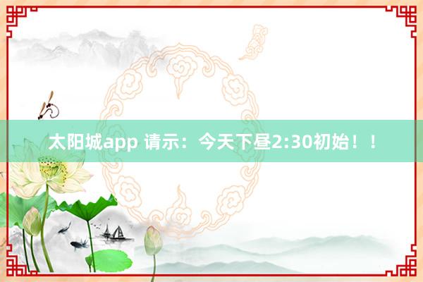 太阳城app 请示：今天下昼2:30初始！！