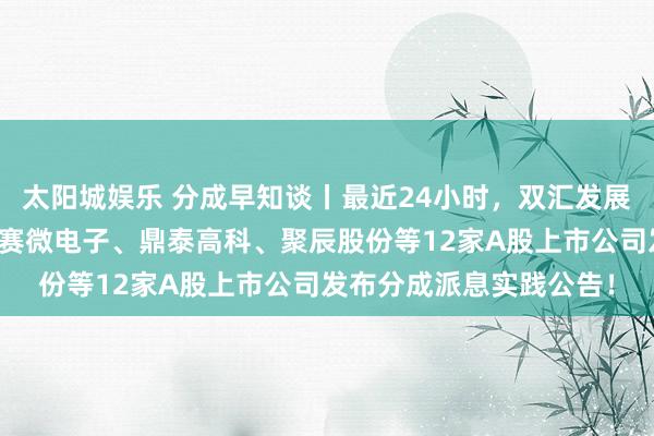 太阳城娱乐 分成早知谈丨最近24小时，双汇发展、新宙邦、全信股份、赛微电子、鼎泰高科、聚辰股份等12家A股上市公司发布分成派息实践公告！