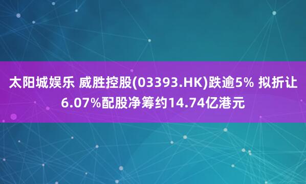 太阳城娱乐 威胜控股(03393.HK)跌逾5% 拟折让6.07%配股净筹约14.74亿港元