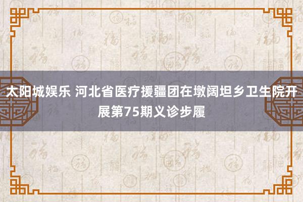 太阳城娱乐 河北省医疗援疆团在墩阔坦乡卫生院开展第75期义诊步履