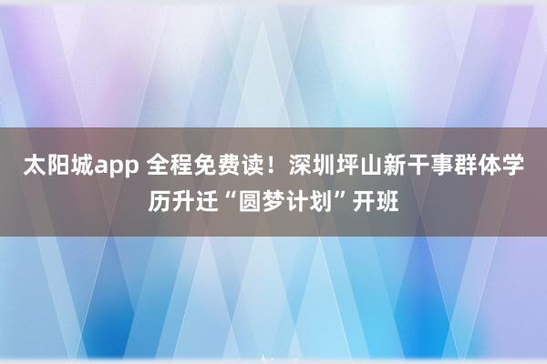 太阳城app 全程免费读！深圳坪山新干事群体学历升迁“圆梦计划”开班