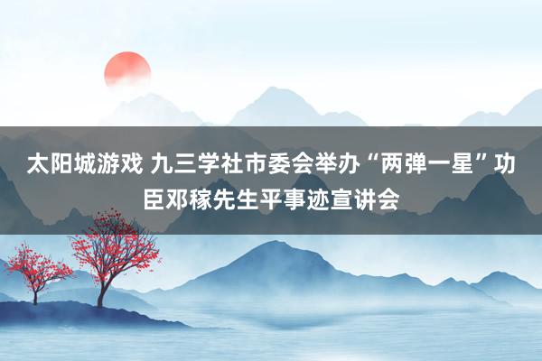 太阳城游戏 九三学社市委会举办“两弹一星”功臣邓稼先生平事迹宣讲会