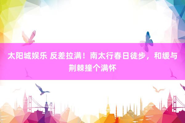 太阳城娱乐 反差拉满！南太行春日徒步，和缓与荆棘撞个满怀