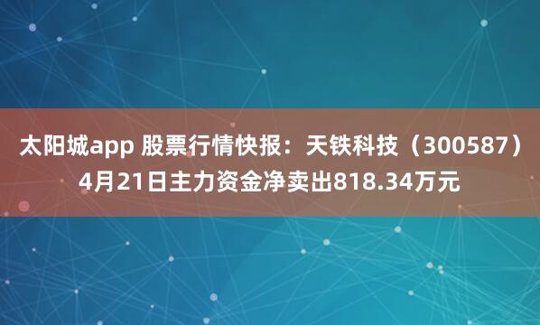 太阳城app 股票行情快报：天铁科技（300587）4月21日主力资金净卖出818.34万元