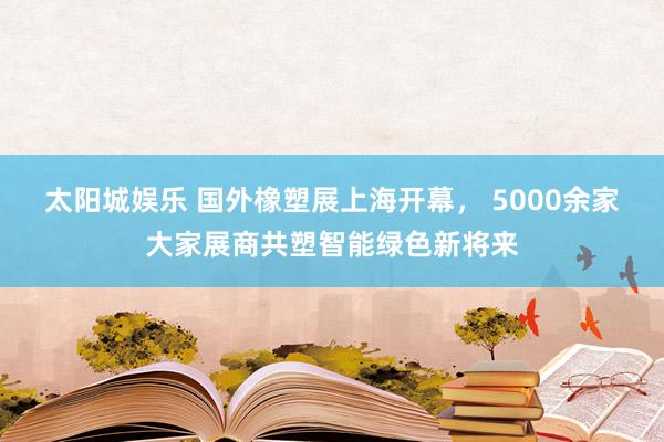 太阳城娱乐 国外橡塑展上海开幕， 5000余家大家展商共塑智能绿色新将来