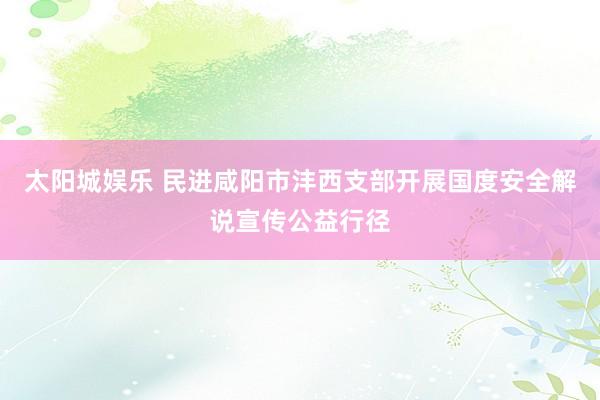 太阳城娱乐 民进咸阳市沣西支部开展国度安全解说宣传公益行径