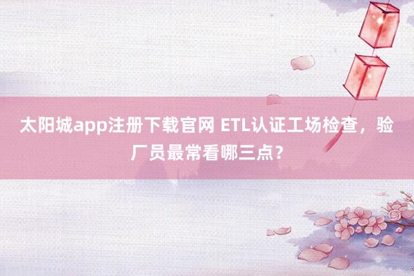 太阳城app注册下载官网 ETL认证工场检查，验厂员最常看哪三点？