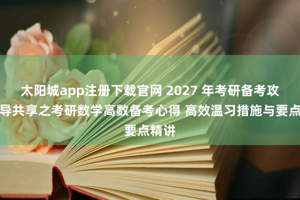太阳城app注册下载官网 2027 年考研备考攻略教导共享之考研数学高数备考心得 高效温习措施与要点精讲