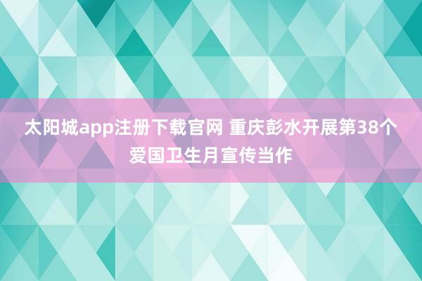 太阳城app注册下载官网 重庆彭水开展第38个爱国卫生月宣传当作