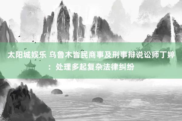 太阳城娱乐 乌鲁木皆民商事及刑事辩说讼师丁婷：处理多起复杂法律纠纷