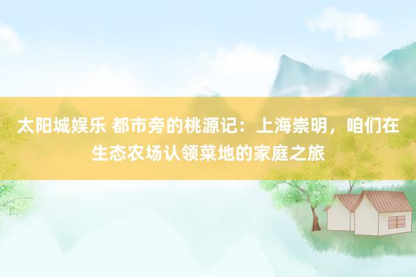 太阳城娱乐 都市旁的桃源记：上海崇明，咱们在生态农场认领菜地的家庭之旅