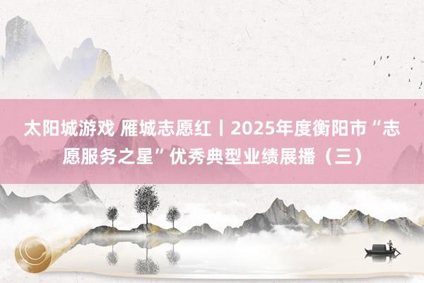 太阳城游戏 雁城志愿红丨2025年度衡阳市“志愿服务之星”优秀典型业绩展播（三）