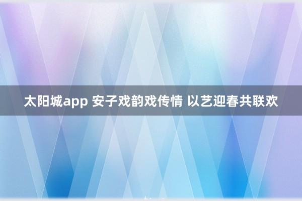 太阳城app 安子戏韵戏传情 以艺迎春共联欢