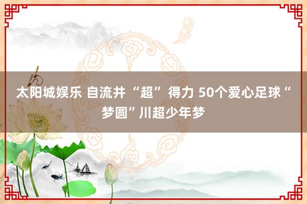 太阳城娱乐 自流井 “超” 得力 50个爱心足球“梦圆”川超少年梦