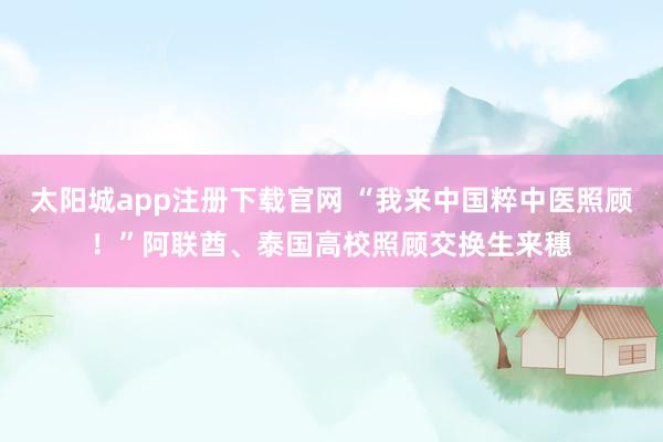 太阳城app注册下载官网 “我来中国粹中医照顾！”阿联酋、泰国高校照顾交换生来穗