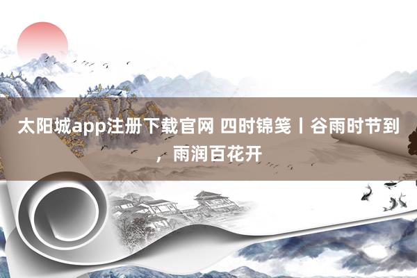 太阳城app注册下载官网 四时锦笺丨谷雨时节到，雨润百花开