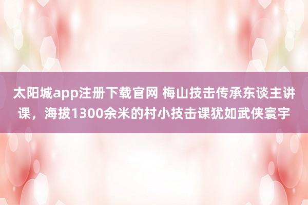 太阳城app注册下载官网 梅山技击传承东谈主讲课，海拔1300余米的村小技击课犹如武侠寰宇