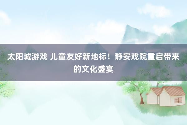 太阳城游戏 儿童友好新地标！静安戏院重启带来的文化盛宴