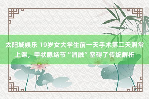 太阳城娱乐 19岁女大学生前一天手术第二天照常上课，甲状腺结节“消融”窒碍了传统解析