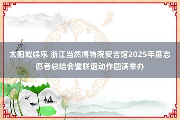 太阳城娱乐 浙江当然博物院安吉馆2025年度志愿者总结会暨联谊动作圆满举办