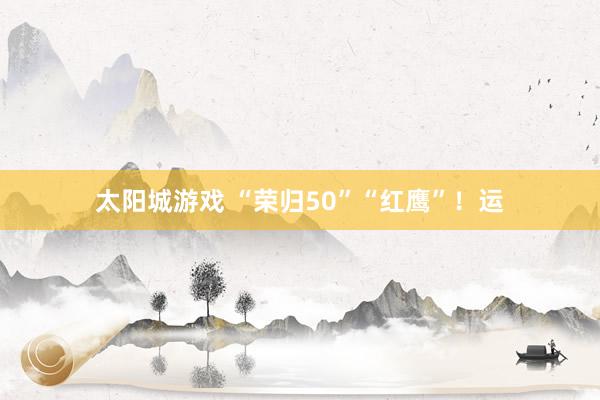 太阳城游戏 “荣归50”“红鹰”！运