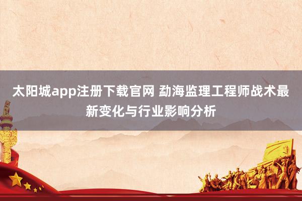 太阳城app注册下载官网 勐海监理工程师战术最新变化与行业影响分析
