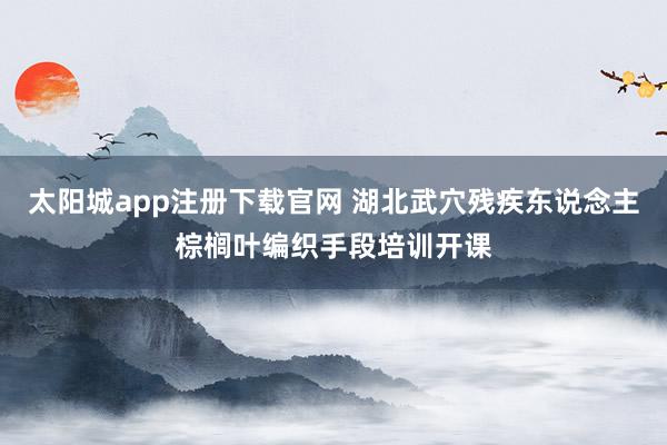 太阳城app注册下载官网 湖北武穴残疾东说念主棕榈叶编织手段培训开课