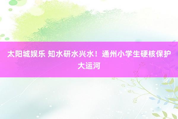 太阳城娱乐 知水研水兴水！通州小学生硬核保护大运河