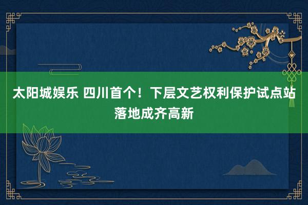 太阳城娱乐 四川首个！下层文艺权利保护试点站落地成齐高新