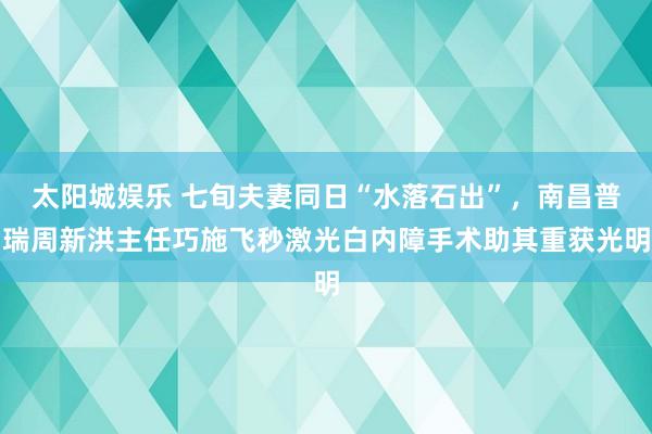 太阳城娱乐 七旬夫妻同日“水落石出”，南昌普瑞周新洪主任巧施飞秒激光白内障手术助其重获光明