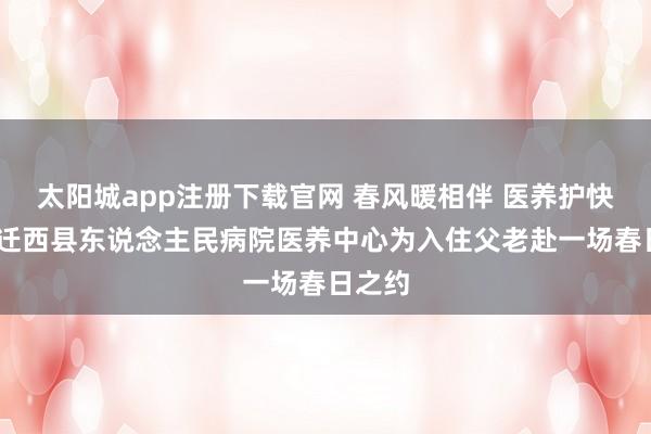 太阳城app注册下载官网 春风暖相伴 医养护快慰——迁西县东说念主民病院医养中心为入住父老赴一场春日之约