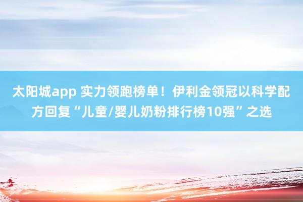 太阳城app 实力领跑榜单！伊利金领冠以科学配方回复“儿童/婴儿奶粉排行榜10强”之选